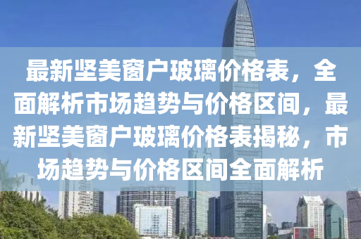 最新堅美窗戶玻璃價格表，全面解析市場趨勢與價格區(qū)間，最新堅美窗戶玻璃價格表揭秘，市場趨勢與價格區(qū)間全面解析