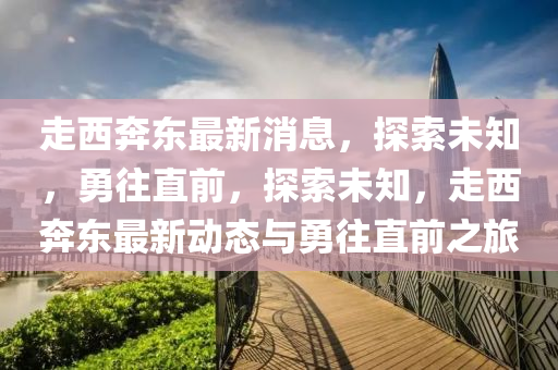 走西奔東最新消息，探索未知，勇往直前，探索未知，走西奔東最新動態(tài)與勇往直前之旅