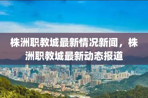 株洲職教城最新情況新聞，株洲職教城最新動態(tài)報道