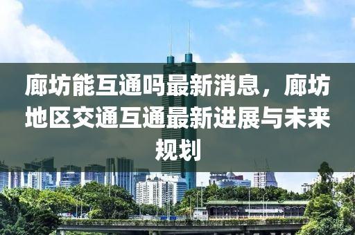 廊坊能互液壓動(dòng)力機(jī)械,元件制造通嗎最新消息，廊坊地區(qū)交通互通最新進(jìn)展與未來(lái)規(guī)劃