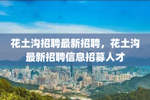 花土溝招聘最新招聘，花土溝最新招聘信息招募人才