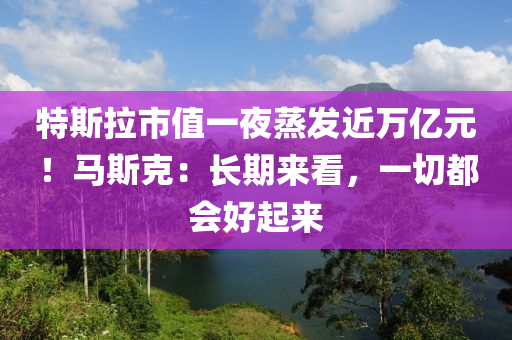 特斯拉市值一夜蒸發(fā)近萬億元！馬斯克：長期來看，一切都會好起來