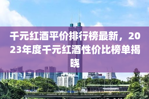 千元紅液壓動力機(jī)械,元件制造酒平價排行榜最新，2023年度千元紅酒性價比榜單揭曉