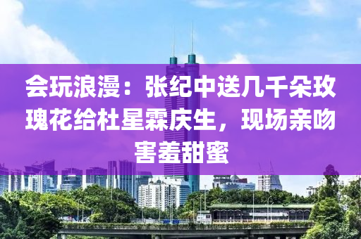 會(huì)玩浪漫：張紀(jì)中送幾千朵玫瑰花給杜星霖慶生，現(xiàn)場(chǎng)親吻害羞甜蜜