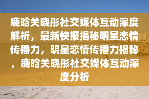 鹿晗關曉彤社交媒體互動深度解析，最新快報揭秘明星戀情傳播力，明星戀情傳播力揭秘，鹿晗關曉彤社交媒體互動深度分析