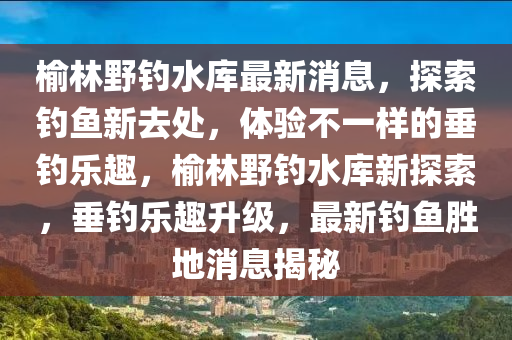 榆林野釣水庫(kù)最新消息，探索釣魚(yú)新去處，體驗(yàn)不一樣的垂釣樂(lè)趣，榆林野釣水庫(kù)新探索，垂釣樂(lè)趣升級(jí)，最新釣魚(yú)勝地消息揭秘