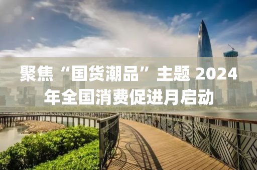 聚焦“國貨潮品”主題 2024年全國消費促進(jìn)月啟動