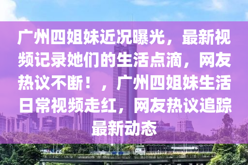 廣州四姐妹近況曝光，最新視頻記錄她們的生活點滴，網(wǎng)友熱議不斷！，廣州四姐妹生活日常視頻走紅，網(wǎng)友熱議追蹤最新動態(tài)液壓動力機械,元件制造