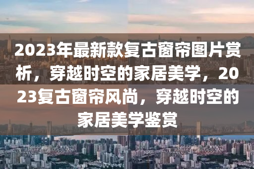 2023年最新款復(fù)古窗簾圖片賞析，穿越時(shí)空的家居美學(xué)，2023復(fù)古窗簾風(fēng)尚，穿越時(shí)空的家居美學(xué)鑒賞