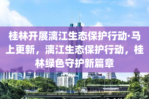 桂林開展漓江生態(tài)保護(hù)行動·馬上更新，漓江生態(tài)保護(hù)行動，桂林綠色守護(hù)新篇章