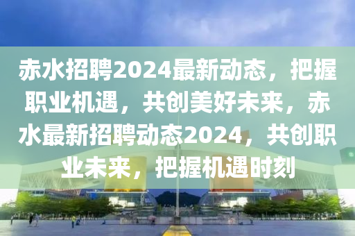 赤水招聘2024最新動(dòng)態(tài)，把握職業(yè)機(jī)遇，共創(chuàng)美好未來，赤水最新招聘動(dòng)態(tài)2024，共創(chuàng)職業(yè)未來，把握機(jī)遇時(shí)刻