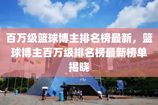 百萬級籃球博主排名榜最新，籃球博主百萬級排名榜最新榜單揭曉