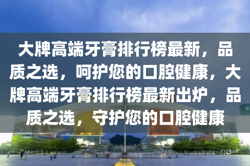 大牌高端牙膏排行榜最新，品質(zhì)之選，呵護您的口腔健康，大牌高端牙膏排行榜最新出爐，品質(zhì)之選，守護您的口腔健康