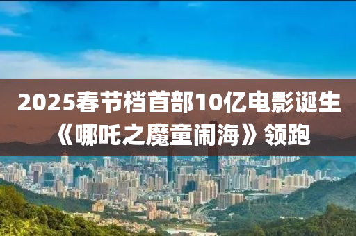 2025春節(jié)檔首部10億電影誕生 《哪吒之魔童鬧海》領跑