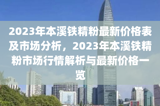 2023年本溪鐵精粉最新價格表及市場分析，2023年本溪鐵精粉市場行情解析與最新價格一覽