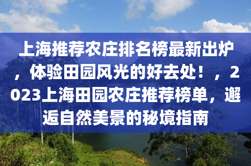 上海推薦農(nóng)莊排名榜最新出爐，體驗田園風(fēng)光的好去處！，2023上海田園農(nóng)莊推薦榜單，邂逅自然美景的秘境指南