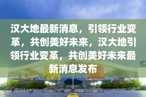 漢大地最新消息，引領(lǐng)行業(yè)變革，共創(chuàng)美好未來，漢大地引領(lǐng)行業(yè)變革，共創(chuàng)美好未來最新消息發(fā)布