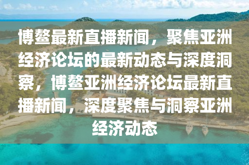 博鰲最新直播新聞，聚焦亞洲經(jīng)濟論壇的最新動態(tài)與深度洞察，博鰲亞洲經(jīng)濟論壇最新直播新聞，深度聚焦與洞察亞洲經(jīng)濟動態(tài)