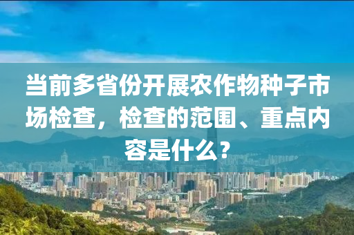 當前多省份開展農(nóng)作物種子市場檢查，檢查的范圍、重點內容是什么？