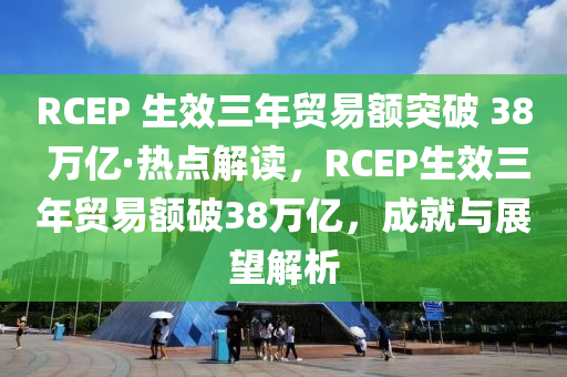 RCEP 生效三年貿(mào)易額突破 38 萬億·熱點解讀，RCEP生效三年貿(mào)易額破38萬億，成就與展望解析