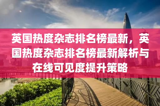 英國(guó)熱度雜志排名榜最新，英國(guó)熱度雜志排名榜最新解析與在線可見度提升策略液壓動(dòng)力機(jī)械,元件制造