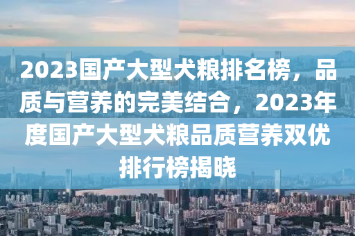 2023國產(chǎn)大型犬糧排名榜，品質(zhì)與營養(yǎng)的完美結(jié)合，2023年度國產(chǎn)大型犬糧品質(zhì)營養(yǎng)雙優(yōu)排行榜揭曉