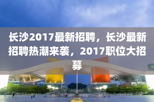 長(zhǎng)沙2017最新招聘，長(zhǎng)沙最新招聘熱潮來(lái)襲，2017職位大招募