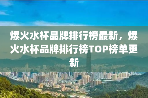 爆火水杯品牌排行榜最新，爆火水杯品牌排行榜TOP榜單更新