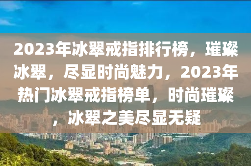 2023年冰翠戒指排行榜，璀璨冰翠，盡顯時(shí)尚魅力，2023年熱門冰翠戒指榜單，時(shí)尚璀璨，冰翠之美盡顯無(wú)疑