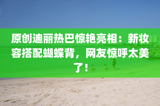 原創(chuàng)迪麗熱巴驚艷亮相：新妝容搭配蝴蝶背，網(wǎng)友驚呼太美了！