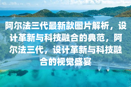 阿爾法三代最新款圖片解析，設(shè)計(jì)革新與科技融合的典范，阿爾法三代，設(shè)計(jì)革新與科技融合的視覺(jué)盛宴