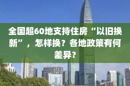 全國超60地支持住房“以舊換新”，怎樣換？各地政策有何差異？