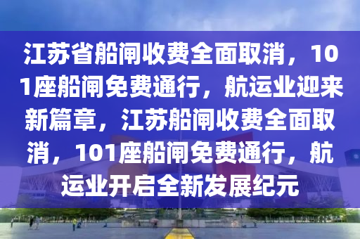 江蘇省船閘收費(fèi)全面取消，101座船閘免費(fèi)通行，航運(yùn)業(yè)迎來(lái)新篇章，江蘇船閘收費(fèi)全面取消，101座船閘免費(fèi)通行，航運(yùn)業(yè)開啟全新發(fā)展紀(jì)元