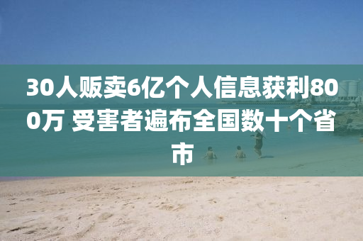 30人販賣6億個(gè)人信息獲利800萬 受害者遍布全國數(shù)十個(gè)省市