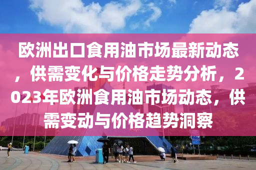 歐洲出口食用油市場最新動態(tài)，供需變化與價格走勢分析，2023年歐洲食用油市場動態(tài)，供需變動與價格趨勢洞察