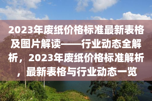 2023年廢紙價格標(biāo)準(zhǔn)最新表格及圖片解讀——行業(yè)動態(tài)全解析，2023年廢紙價格標(biāo)準(zhǔn)解析，最新表格與行業(yè)動態(tài)一覽