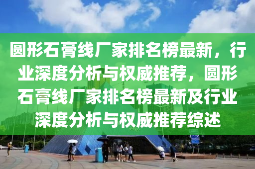 圓形石膏線廠家排名榜最新，行業(yè)深度分析與權(quán)威推薦，圓形石膏線廠家排名榜最新及行業(yè)深度分析與權(quán)威推薦綜述