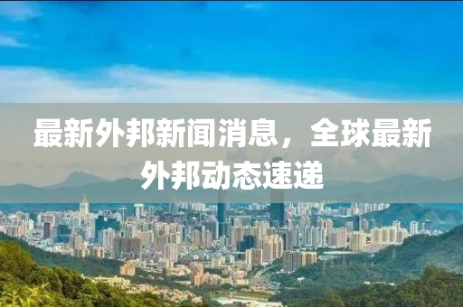 最新外邦新聞消息，全球最新外邦動態(tài)速遞液壓動力機械,元件制造