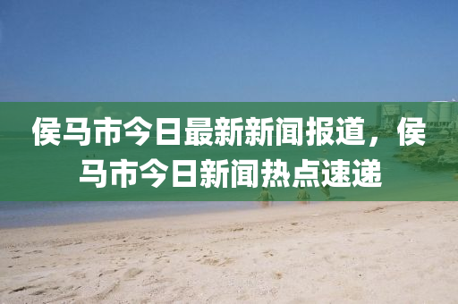 侯馬市今液壓動力機械,元件制造日最新新聞報道，侯馬市今日新聞熱點速遞