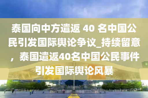 泰國(guó)向中方遣返 40 名中國(guó)公民引發(fā)國(guó)際輿論爭(zhēng)議_持續(xù)留意，泰國(guó)遣返40名中國(guó)公民事件引發(fā)國(guó)際輿論風(fēng)暴液壓動(dòng)力機(jī)械,元件制造