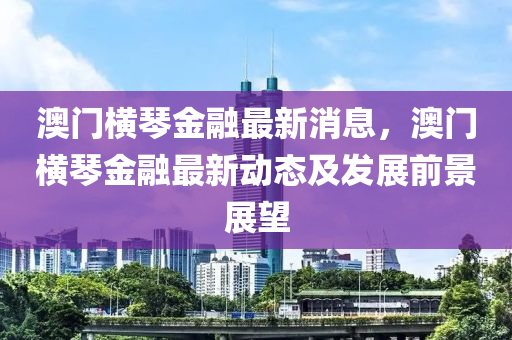 澳門液壓動力機械,元件制造橫琴金融最新消息，澳門橫琴金融最新動態(tài)及發(fā)展前景展望