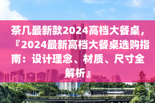 茶幾最新款2024高檔大餐桌，『2024最新高檔大餐桌選購(gòu)指南：設(shè)計(jì)理念、材質(zhì)、液壓動(dòng)力機(jī)械,元件制造尺寸全解析』