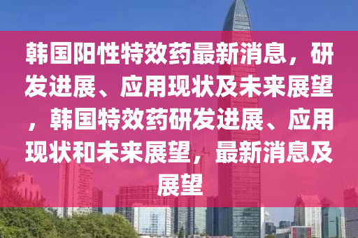 韓國陽性特效藥最新消息，研發(fā)進展、應用現(xiàn)狀及未來展望，韓國特效藥研發(fā)進展、應用現(xiàn)狀和未來展望，最新消息及展望液壓動力機械,元件制造