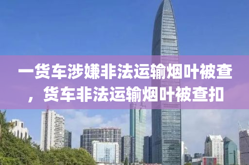 一貨車涉嫌非法運輸煙葉被查，貨車非法運輸煙葉被查扣液壓動力機械,元件制造