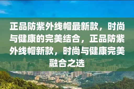 正品防紫外線帽最新款，時(shí)尚與健康的完美結(jié)合，正品防紫外線帽新液壓動(dòng)力機(jī)械,元件制造款，時(shí)尚與健康完美融合之選