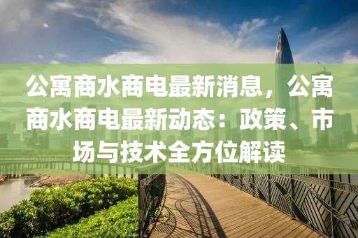 公寓商水商電最新消息，公寓商水商電最新動態(tài)：政策、市場與技術(shù)全方位解讀液壓動力機(jī)械,元件制造