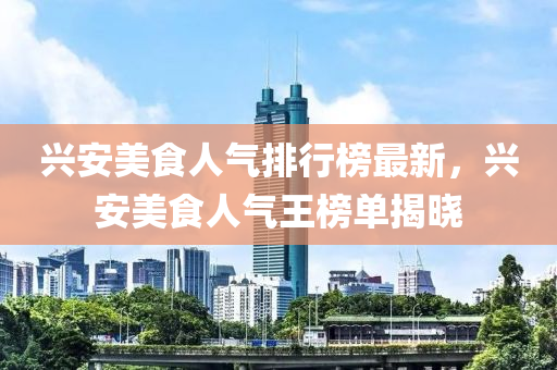 興安美食人氣排行榜最新，興安美食人氣王榜單揭曉液壓動力機(jī)械,元件制造