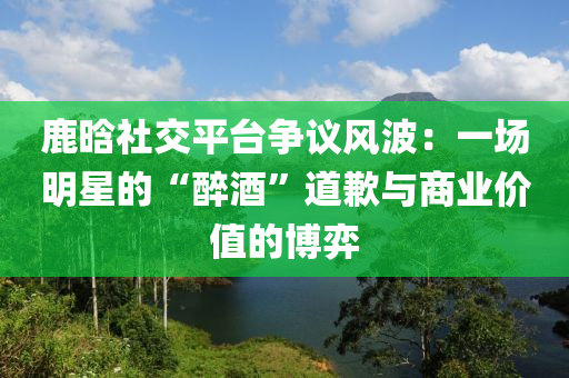 鹿晗社交平臺(tái)爭(zhēng)議風(fēng)波：一場(chǎng)明星的“醉酒”道歉與商業(yè)價(jià)值的博弈液壓動(dòng)力機(jī)械,元件制造