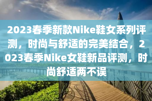 2023春季新款Nike鞋女系列評測，時尚與舒適的完美結合，2023春季Nike女鞋新品評測，時尚舒適兩不誤液壓動力機械,元件制造