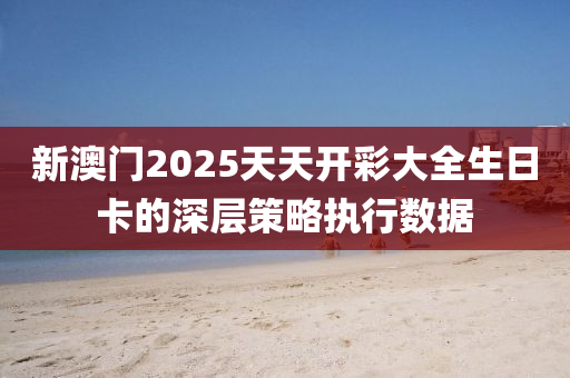 新澳門2025天天開彩大全生日卡的深層策略執(zhí)行數(shù)據(jù)